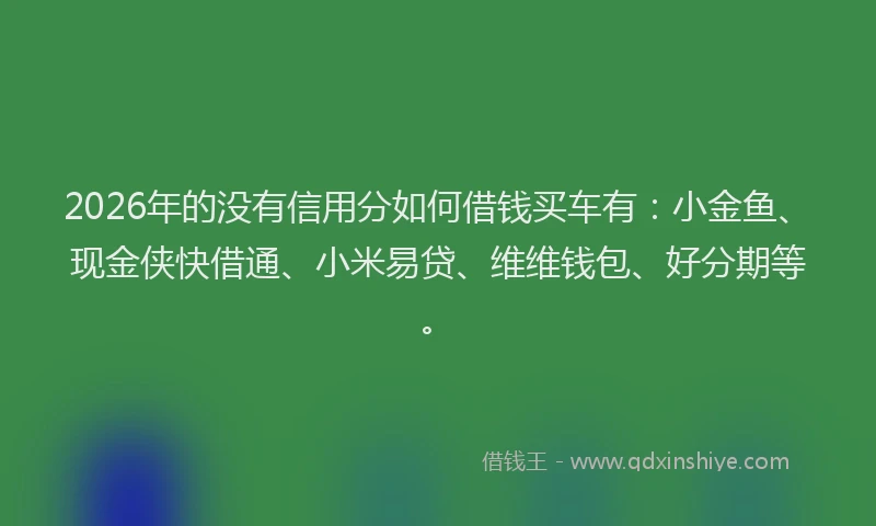 2026年的没有信用分如何借钱买车有：小金鱼、现金侠快借通、小米易贷、维维钱包、好分期等。