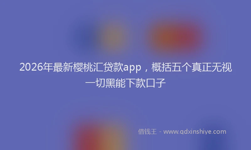 2026年最新樱桃汇贷款app，概括五个真正无视一切黑能下款口子