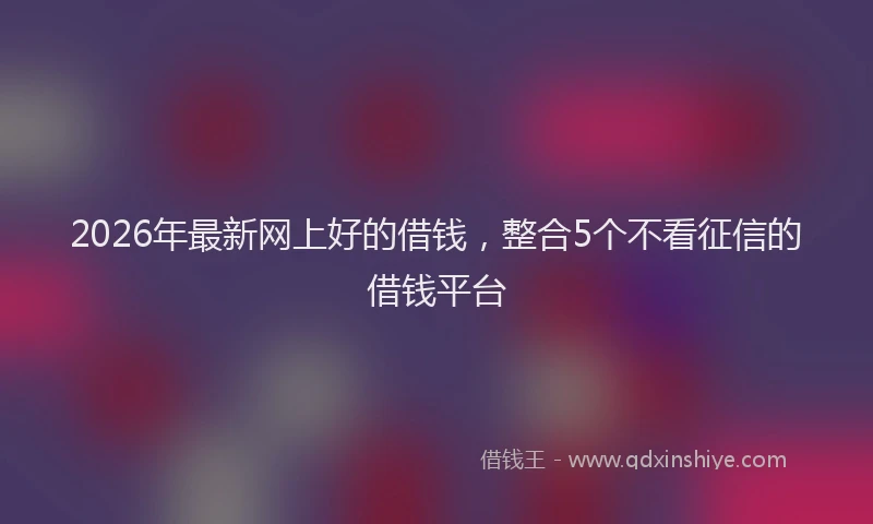2026年最新网上好的借钱，整合5个不看征信的借钱平台