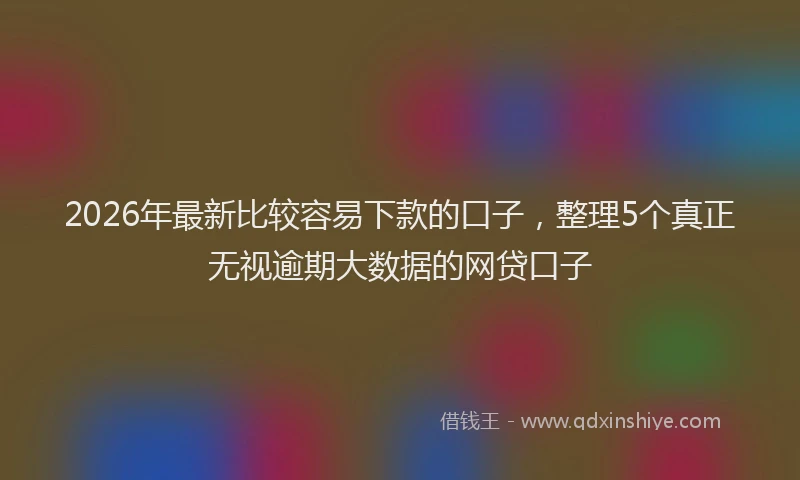 2026年最新比较容易下款的口子，整理5个真正无视逾期大数据的网贷口子