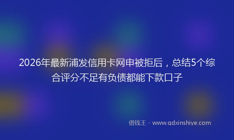 2026年最新浦发信用卡网申被拒后，总结5个综合评分不足有负债都能下款口子