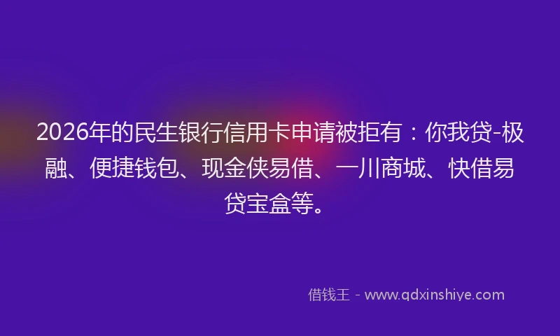 2026年的民生银行信用卡申请被拒有：你我贷-极融、便捷钱包、现金侠易借、一川商城、快借易贷宝盒等。