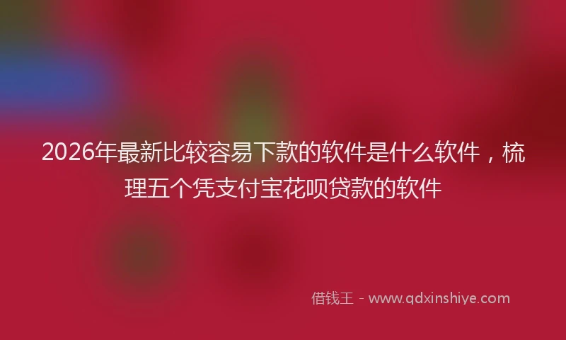 2026年最新比较容易下款的软件是什么软件，梳理五个凭支付宝花呗贷款的软件