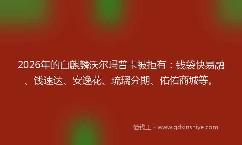 2026年的白麒麟沃尔玛普卡被拒有：钱袋快易融、钱速达、安逸花、琉璃分期、佑佑商城等。