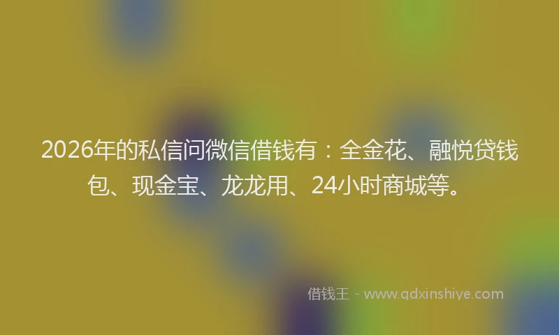 2026年的私信问微信借钱有：全金花、融悦贷钱包、现金宝、龙龙用、24小时商城等。