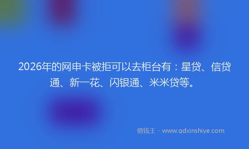 2026年的网申卡被拒可以去柜台有：星贷、信贷通、新一花、闪银通、米米贷等。
