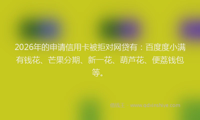 2026年的申请信用卡被拒对网贷有：百度度小满有钱花、芒果分期、新一花、葫芦花、便荔钱包等。