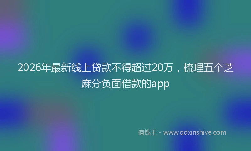 2026年最新线上贷款不得超过20万，梳理五个芝麻分负面借款的app