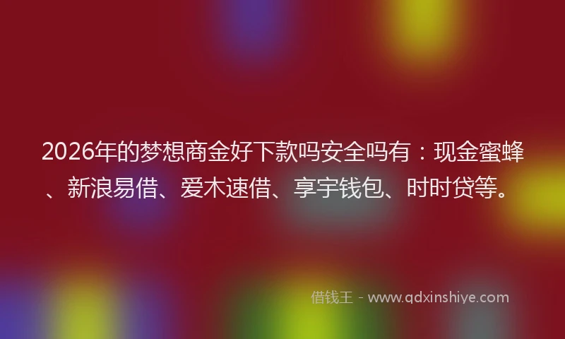 2026年的梦想商金好下款吗安全吗有：现金蜜蜂、新浪易借、爱木速借、享宇钱包、时时贷等。