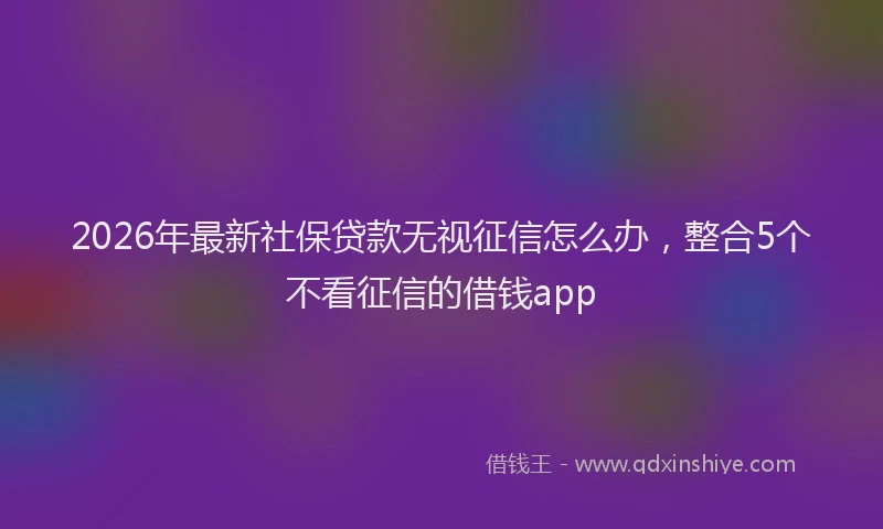 2026年最新社保贷款无视征信怎么办，整合5个不看征信的借钱app