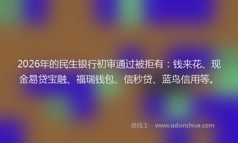 2026年的民生银行初审通过被拒有：钱来花、现金易贷宝融、福瑞钱包、信秒贷、蓝鸟信用等。