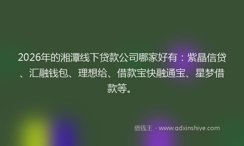 2026年的湘潭线下贷款公司哪家好有：紫晶信贷、汇融钱包、理想给、借款宝快融通宝、星梦借款等。