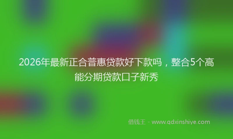 2026年最新正合普惠贷款好下款吗，整合5个高能分期贷款口子新秀