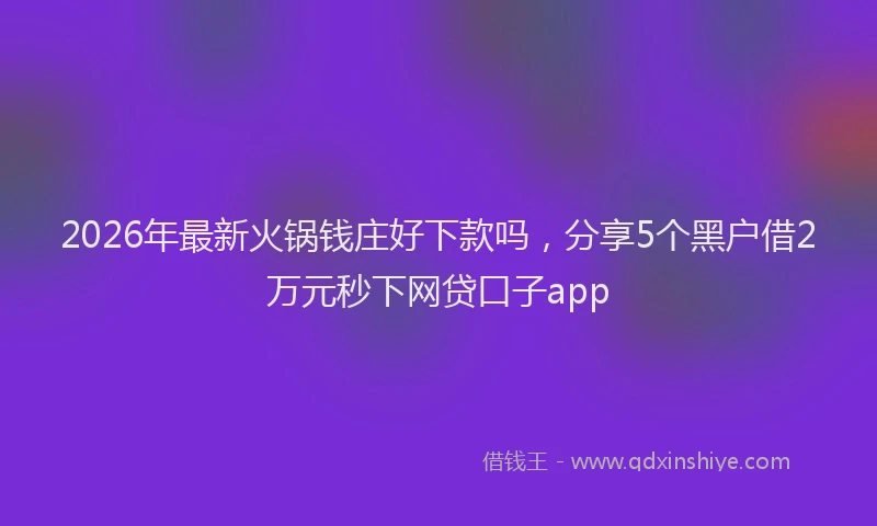 2026年最新火锅钱庄好下款吗，分享5个黑户借2万元秒下网贷口子app