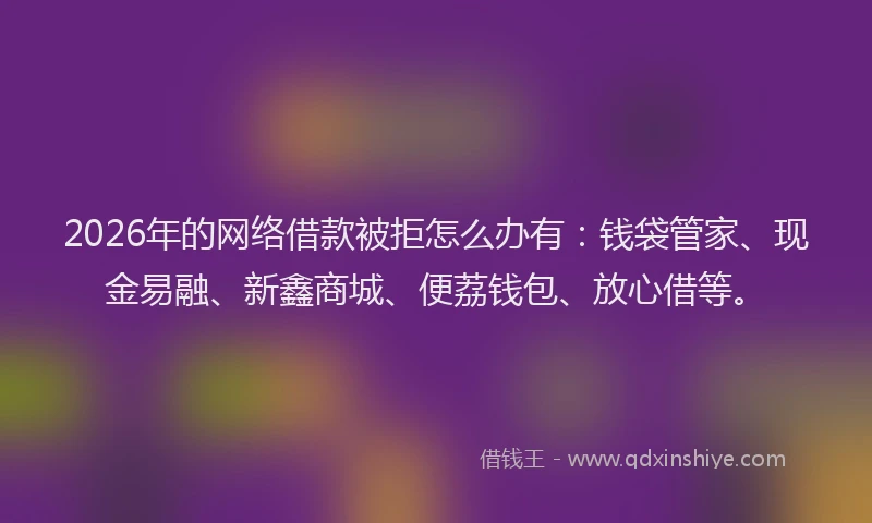 2026年的网络借款被拒怎么办有：钱袋管家、现金易融、新鑫商城、便荔钱包、放心借等。