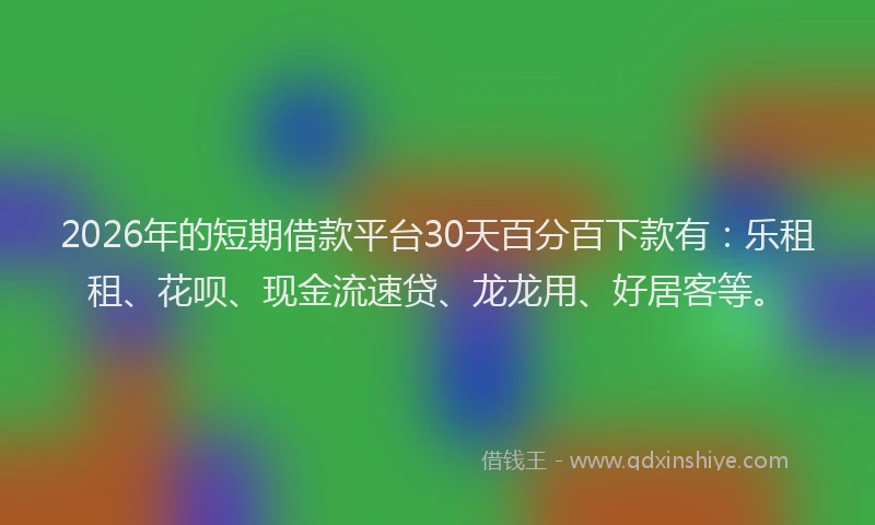 2026年的短期借款平台30天百分百下款有：乐租租、花呗、现金流速贷、龙龙用、好居客等。