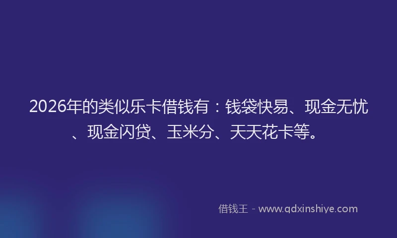 2026年的类似乐卡借钱有：钱袋快易、现金无忧、现金闪贷、玉米分、天天花卡等。
