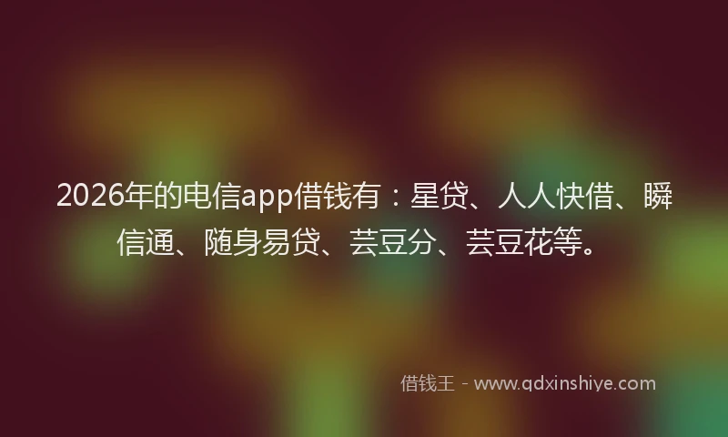 2026年的电信app借钱有：星贷、人人快借、瞬信通、随身易贷、芸豆分、芸豆花等。