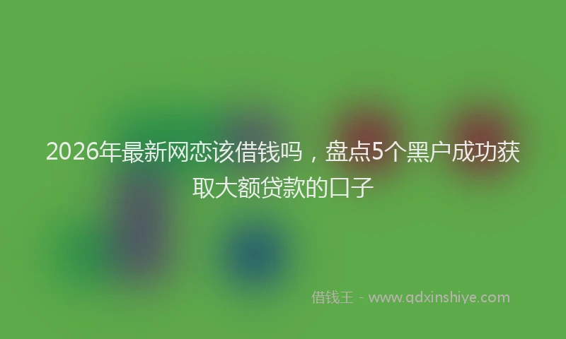 2026年最新网恋该借钱吗，盘点5个黑户成功获取大额贷款的口子