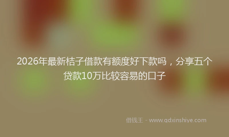 2026年最新桔子借款有额度好下款吗，分享五个贷款10万比较容易的口子