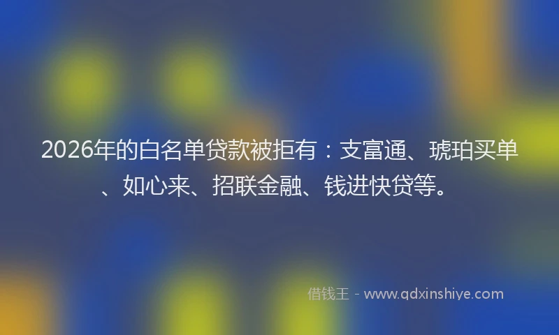 2026年的白名单贷款被拒有：支富通、琥珀买单、如心来、招联金融、钱进快贷等。