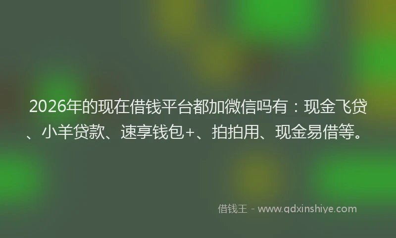 2026年的现在借钱平台都加微信吗有：现金飞贷、小羊贷款、速享钱包+、拍拍用、现金易借等。