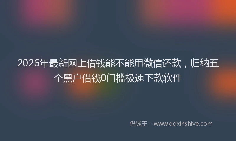 2026年最新网上借钱能不能用微信还款，归纳五个黑户借钱0门槛极速下款软件