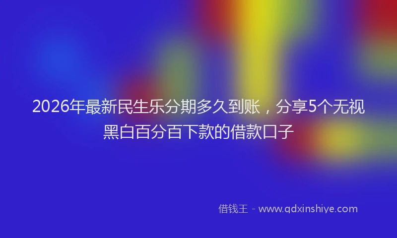 2026年最新民生乐分期多久到账，分享5个无视黑白百分百下款的借款口子