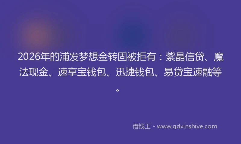 2026年的浦发梦想金转固被拒有：紫晶信贷、魔法现金、速享宝钱包、迅捷钱包、易贷宝速融等。