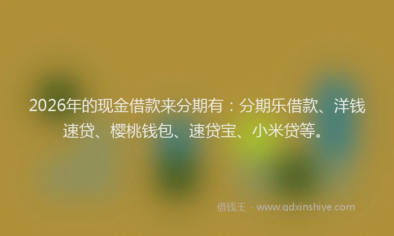 2026年的现金借款来分期有：分期乐借款、洋钱速贷、樱桃钱包、速贷宝、小米贷等。