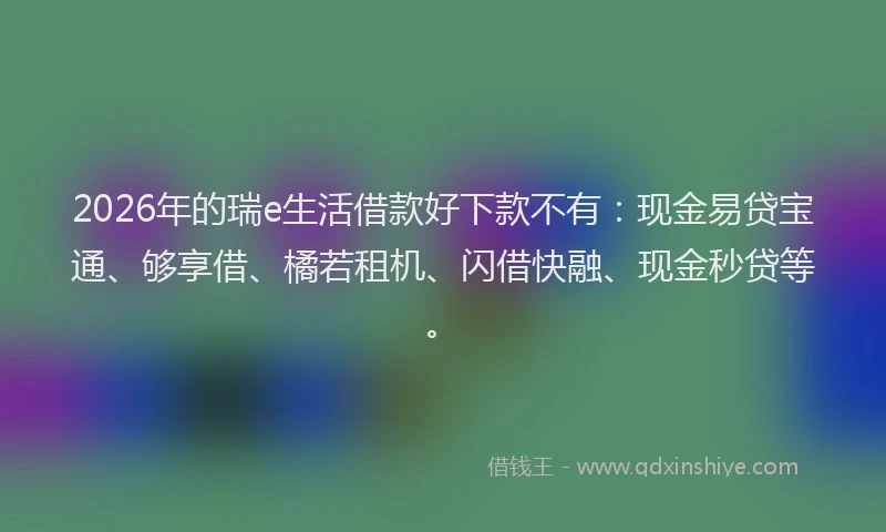 2026年的瑞e生活借款好下款不有：现金易贷宝通、够享借、橘若租机、闪借快融、现金秒贷等。