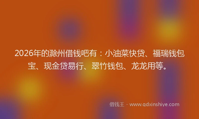 2026年的滁州借钱吧有：小油菜快贷、福瑞钱包宝、现金贷易行、翠竹钱包、龙龙用等。