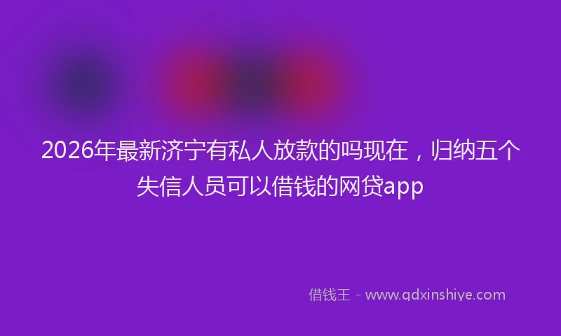 2026年最新济宁有私人放款的吗现在，归纳五个失信人员可以借钱的网贷app