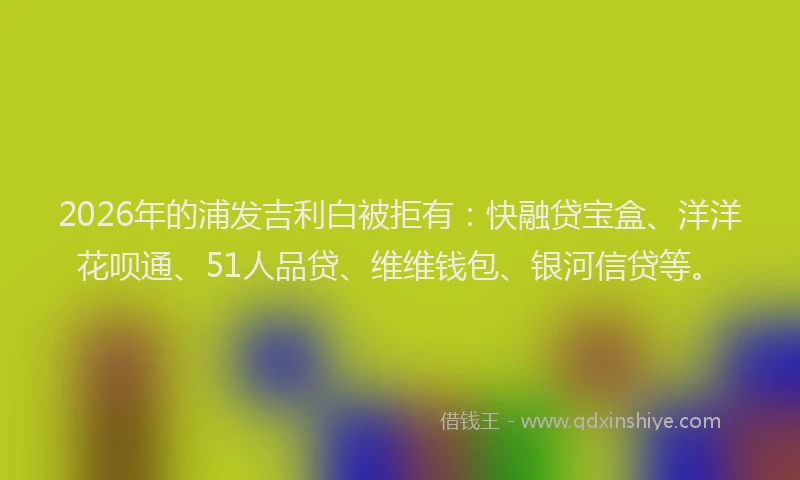 2026年的浦发吉利白被拒有：快融贷宝盒、洋洋花呗通、51人品贷、维维钱包、银河信贷等。