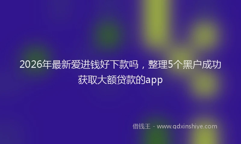 2026年最新爱进钱好下款吗，整理5个黑户成功获取大额贷款的app