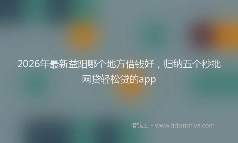 2026年最新益阳哪个地方借钱好，归纳五个秒批网贷轻松贷的app