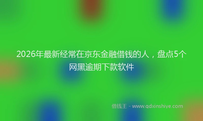 2026年最新经常在京东金融借钱的人，盘点5个网黑逾期下款软件
