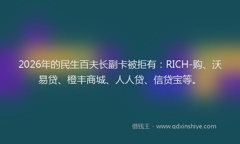 2026年的民生百夫长副卡被拒有：RICH-购、沃易贷、橙丰商城、人人贷、信贷宝等。