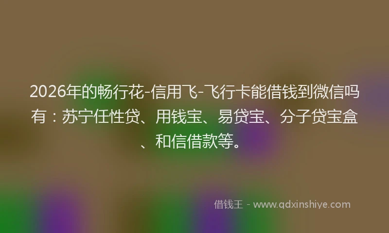 2026年的畅行花-信用飞-飞行卡能借钱到微信吗有：苏宁任性贷、用钱宝、易贷宝、分子贷宝盒、和信借款等。