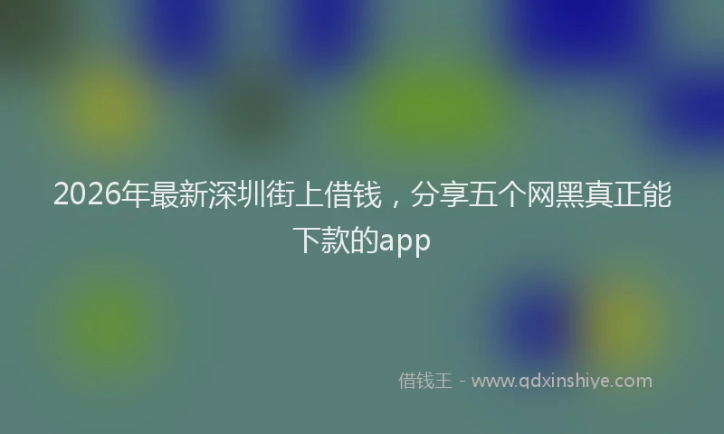 2026年最新深圳街上借钱，分享五个网黑真正能下款的app