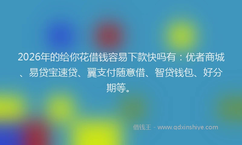 2026年的给你花借钱容易下款快吗有：优者商城、易贷宝速贷、翼支付随意借、智贷钱包、好分期等。