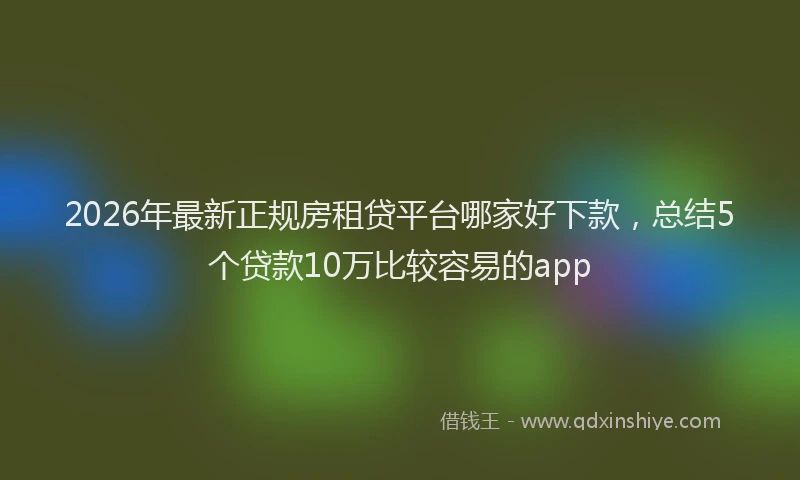 2026年最新正规房租贷平台哪家好下款，总结5个贷款10万比较容易的app