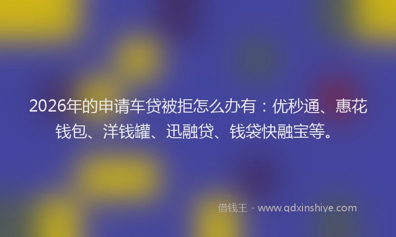 2026年的申请车贷被拒怎么办有：优秒通、惠花钱包、洋钱罐、迅融贷、钱袋快融宝等。
