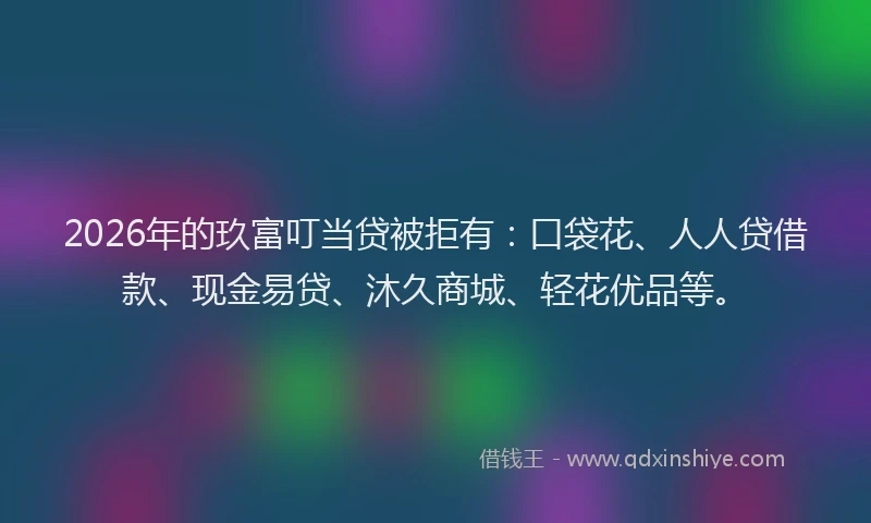 2026年的玖富叮当贷被拒有：口袋花、人人贷借款、现金易贷、沐久商城、轻花优品等。