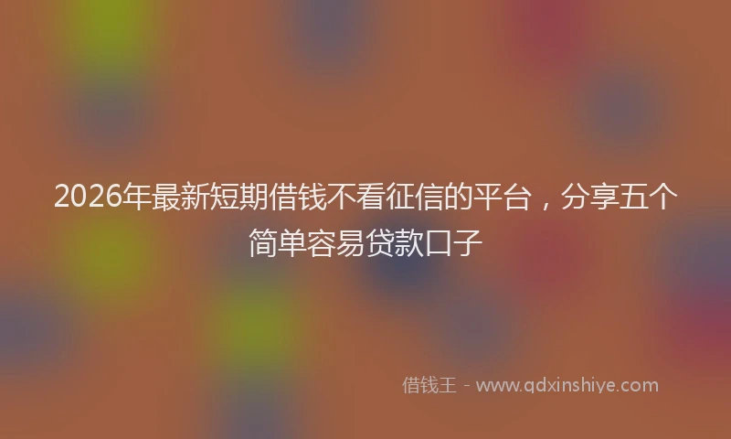 2026年最新短期借钱不看征信的平台，分享五个简单容易贷款口子