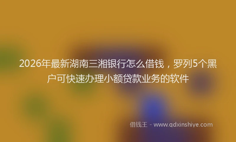 2026年最新湖南三湘银行怎么借钱，罗列5个黑户可快速办理小额贷款业务的软件