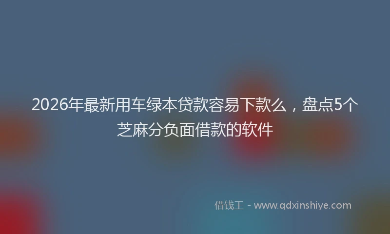 2026年最新用车绿本贷款容易下款么，盘点5个芝麻分负面借款的软件