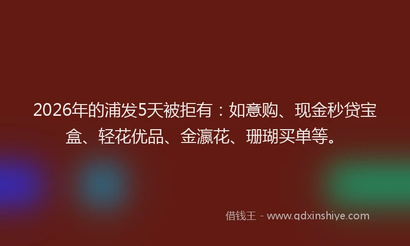 2026年的浦发5天被拒有：如意购、现金秒贷宝盒、轻花优品、金瀛花、珊瑚买单等。