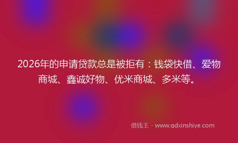 2026年的申请贷款总是被拒有：钱袋快借、爱物商城、鑫诚好物、优米商城、多米等。