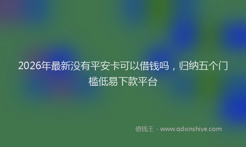 2026年最新没有平安卡可以借钱吗，归纳五个门槛低易下款平台